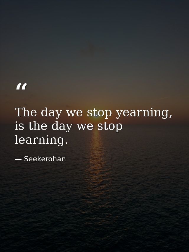 The day we stop yearning, is the day we stop learning. — Seekerohan