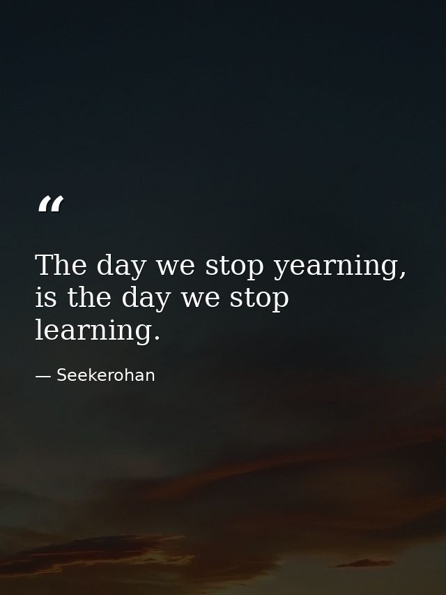 The day we stop yearning, is the day we stop learning. — Seekerohan