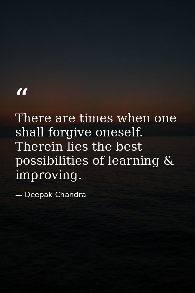 There are times when one shall forgive oneself. Therein lies the best possibilities of learning & improving. — Deepak Chandra