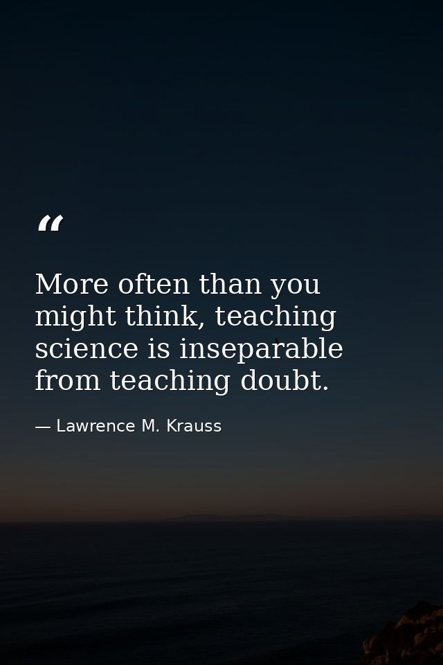 More often than you might think, teaching science is inseparable from teaching doubt. — Lawrence M. Krauss