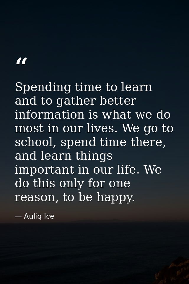 Spending time to learn and to gather better information is what we do most in our lives. We go to school, spend time the — Auliq Ice