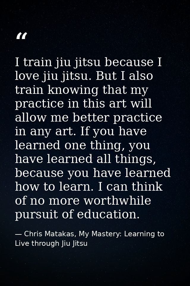 I train jiu jitsu because I love jiu jitsu. But I also train knowing that my practice in this art will allow me better p — Chris Matakas, My Mastery: Learning to Live through Jiu Jitsu