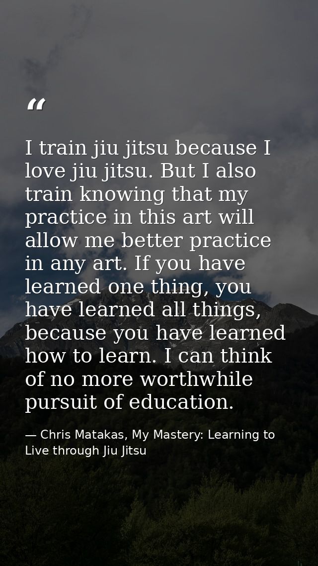 I train jiu jitsu because I love jiu jitsu. But I also train knowing that my practice in this art will allow me better p — Chris Matakas, My Mastery: Learning to Live through Jiu Jitsu