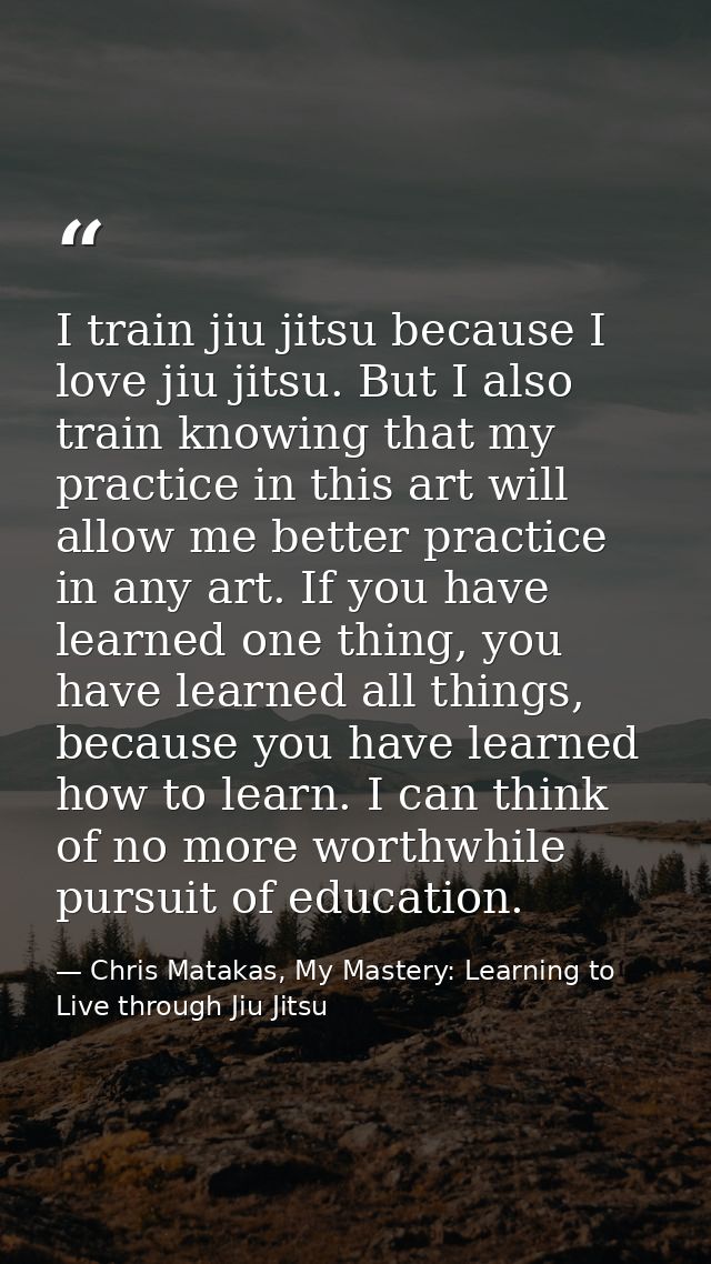 I train jiu jitsu because I love jiu jitsu. But I also train knowing that my practice in this art will allow me better p — Chris Matakas, My Mastery: Learning to Live through Jiu Jitsu