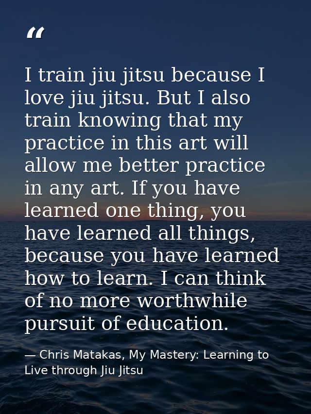 I train jiu jitsu because I love jiu jitsu. But I also train knowing that my practice in this art will allow me better p — Chris Matakas, My Mastery: Learning to Live through Jiu Jitsu
