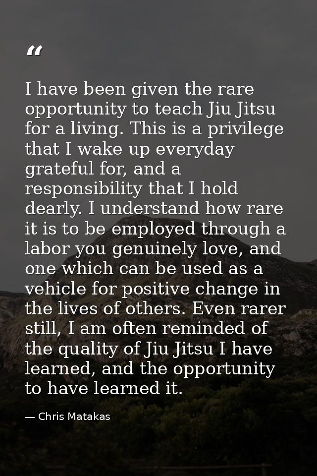 I have been given the rare opportunity to teach Jiu Jitsu for a living. This is a privilege that I wake up everyday grat — Chris Matakas