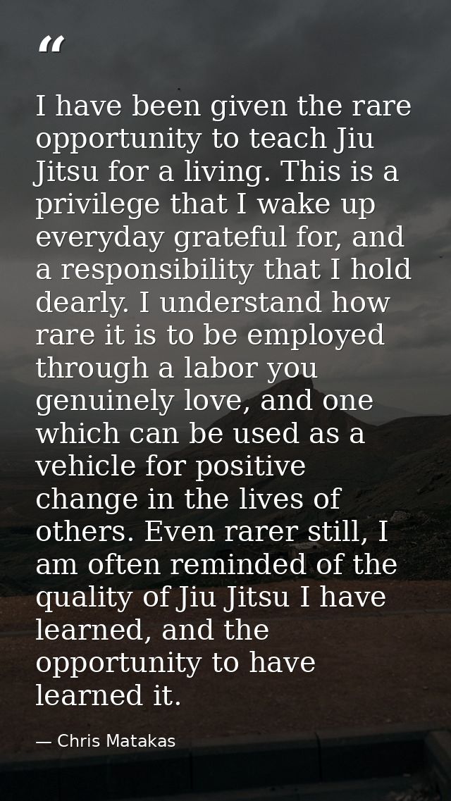 I have been given the rare opportunity to teach Jiu Jitsu for a living. This is a privilege that I wake up everyday grat — Chris Matakas