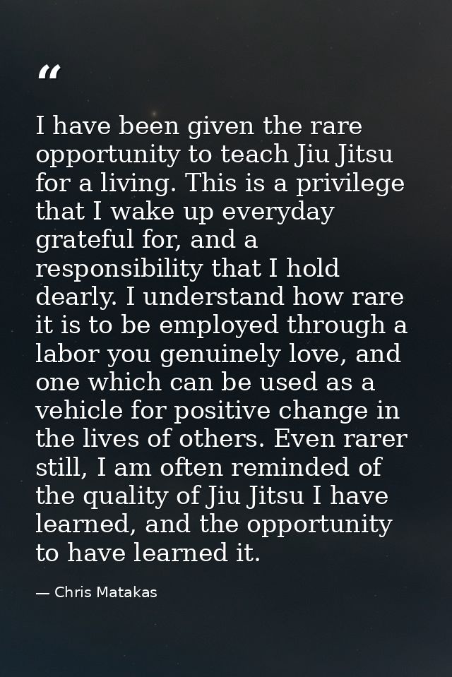 I have been given the rare opportunity to teach Jiu Jitsu for a living. This is a privilege that I wake up everyday grat — Chris Matakas