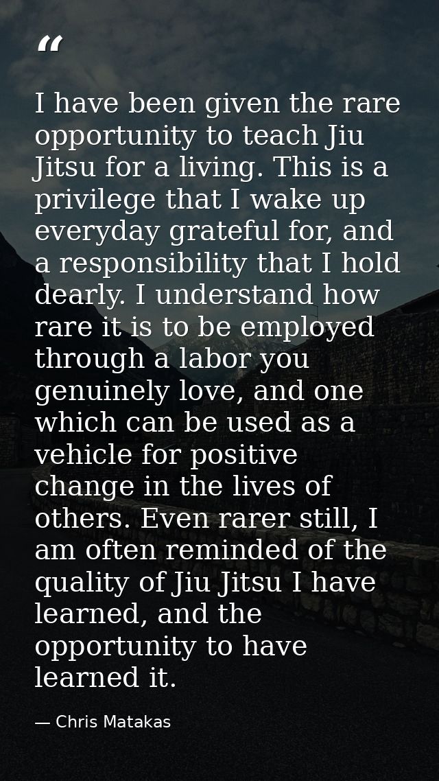 I have been given the rare opportunity to teach Jiu Jitsu for a living. This is a privilege that I wake up everyday grat — Chris Matakas