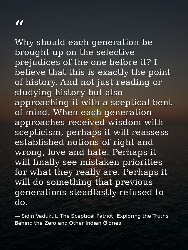 Why should each generation be brought up on the selective prejudices of the one before it? I believe that this is exactl — Sidin Vadukut, The Sceptical Patriot: Exploring the Truths Behind the Zero and Other Indian Glories