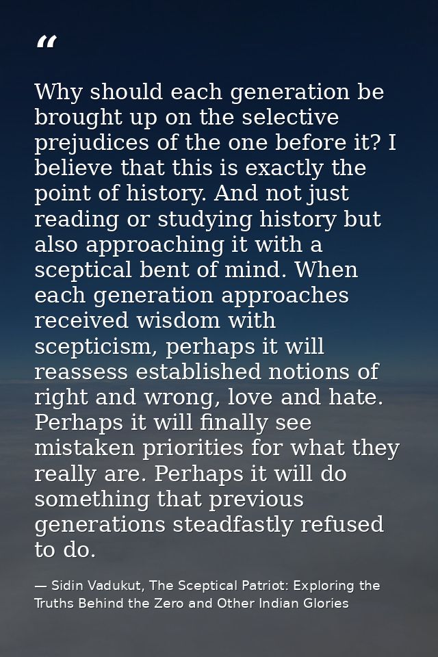 Why should each generation be brought up on the selective prejudices of the one before it? I believe that this is exactl — Sidin Vadukut, The Sceptical Patriot: Exploring the Truths Behind the Zero and Other Indian Glories
