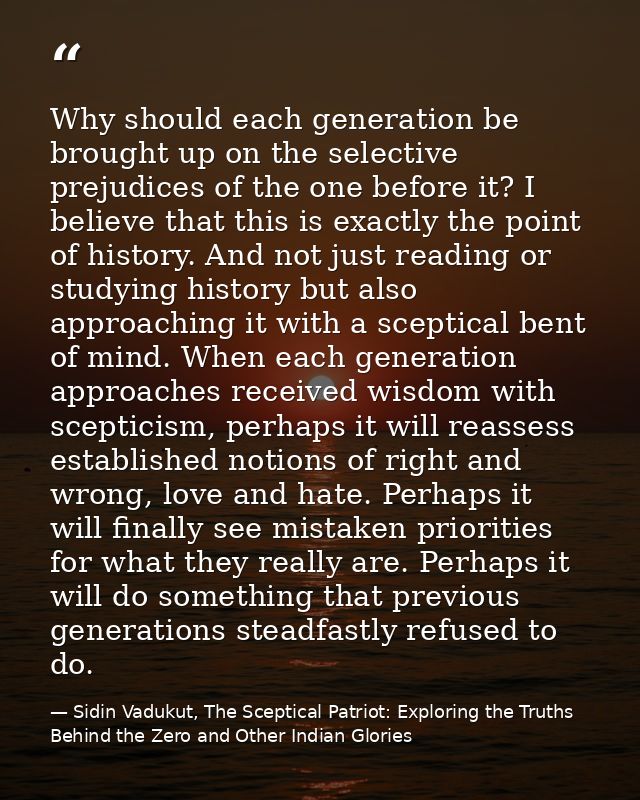 Why should each generation be brought up on the selective prejudices of the one before it? I believe that this is exactl — Sidin Vadukut, The Sceptical Patriot: Exploring the Truths Behind the Zero and Other Indian Glories