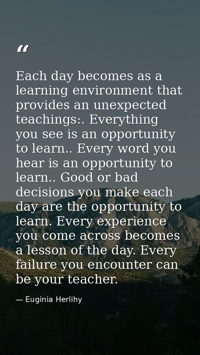 Each day becomes as a learning environment that provides an unexpected teachings:. Everything you see is an opportunity  — Euginia Herlihy