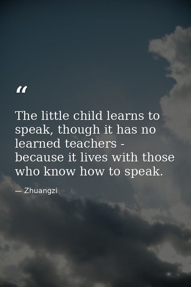 The little child learns to speak, though it has no learned teachers - because it lives with those who know how to speak. — Zhuangzi