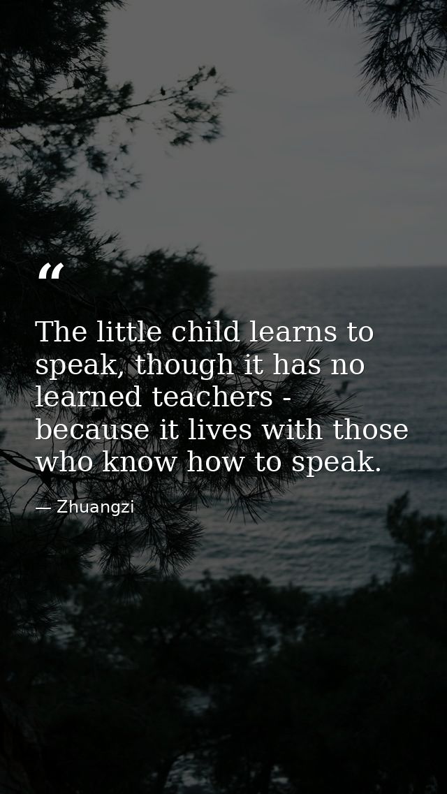 The little child learns to speak, though it has no learned teachers - because it lives with those who know how to speak. — Zhuangzi