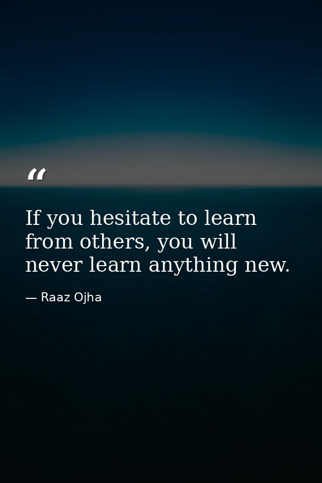 If you hesitate to learn from others, you will never learn anything new. — Raaz Ojha