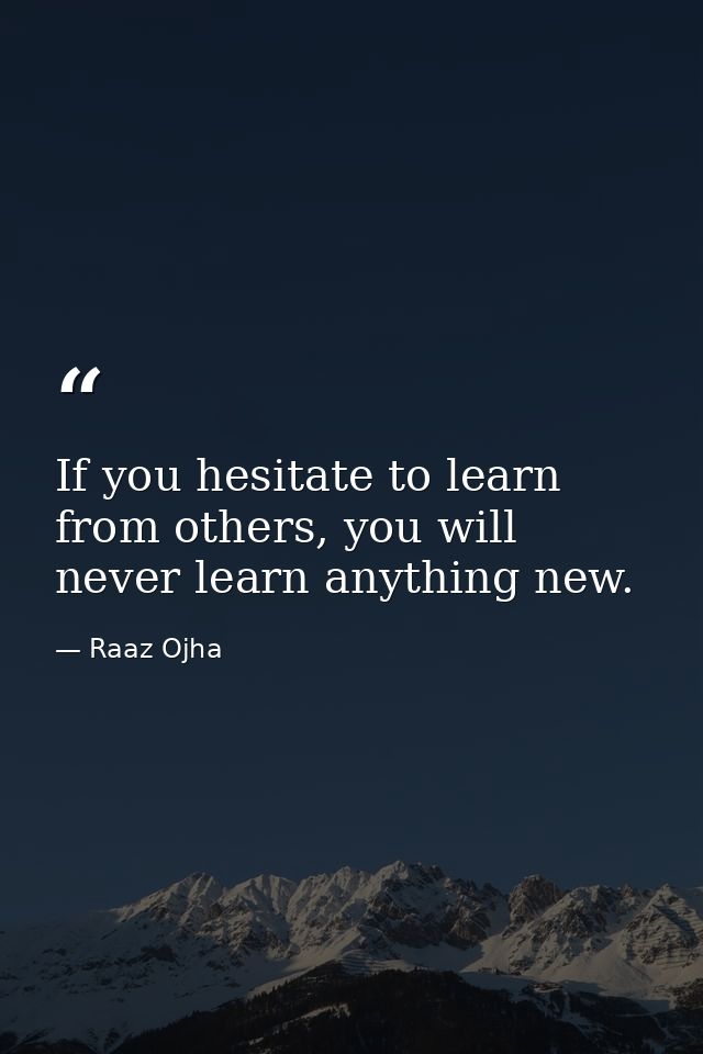 If you hesitate to learn from others, you will never learn anything new. — Raaz Ojha