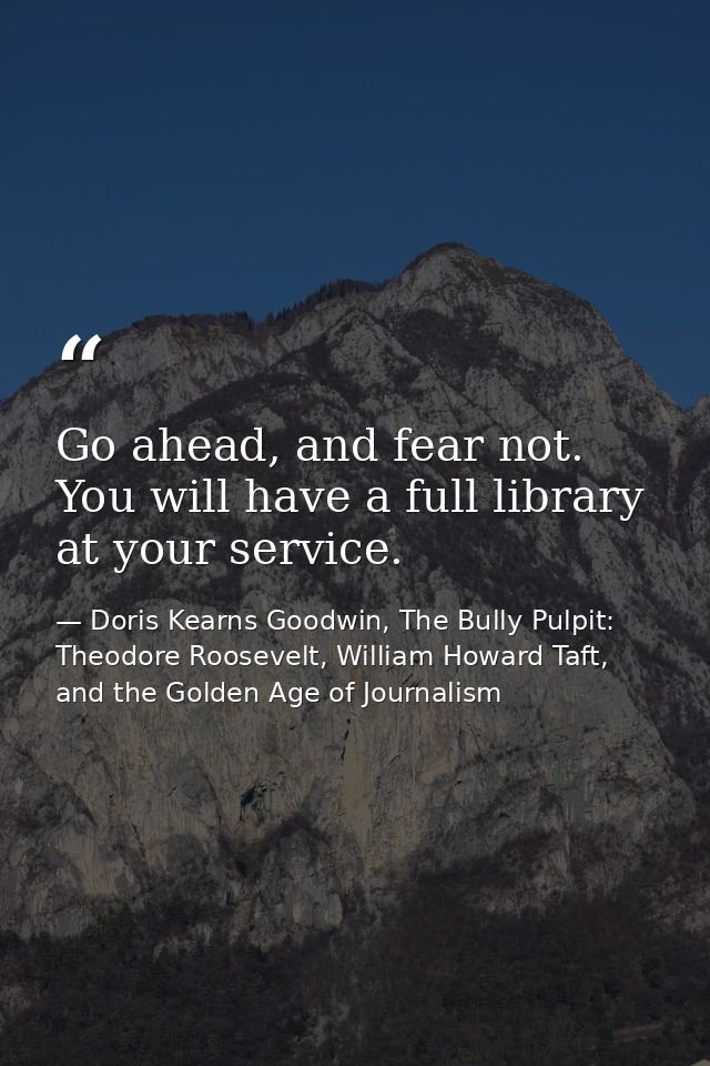 Go ahead, and fear not. You will have a full library at your service. — Doris Kearns Goodwin, The Bully Pulpit: Theodore Roosevelt, William Howard Taft, and the Golden Age of Journalism