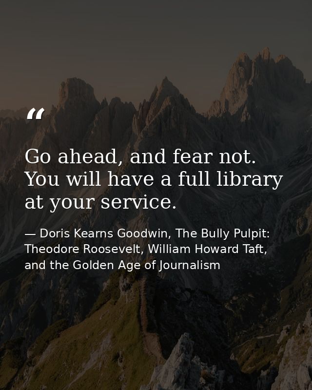 Go ahead, and fear not. You will have a full library at your service. — Doris Kearns Goodwin, The Bully Pulpit: Theodore Roosevelt, William Howard Taft, and the Golden Age of Journalism