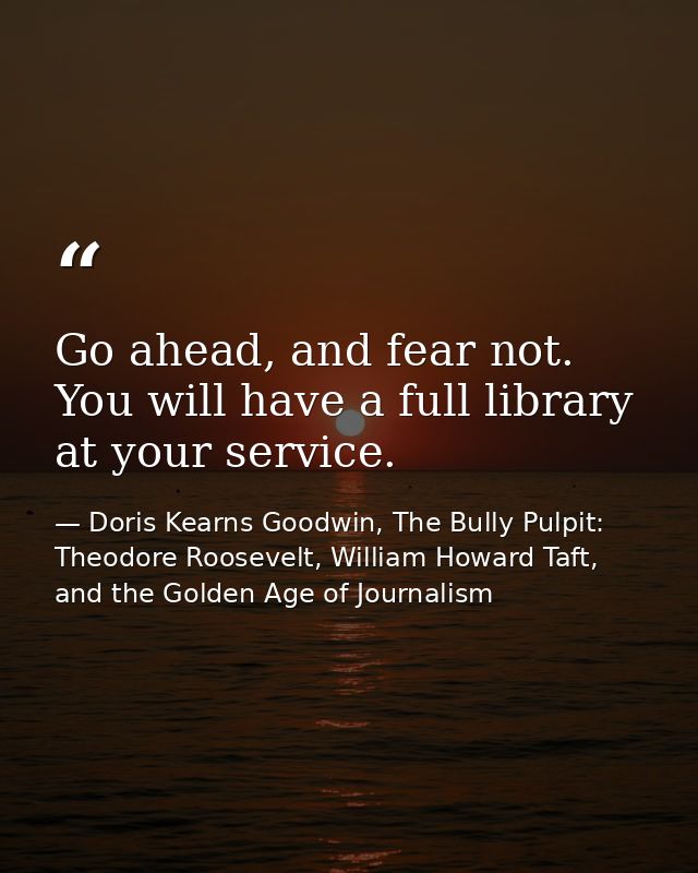 Go ahead, and fear not. You will have a full library at your service. — Doris Kearns Goodwin, The Bully Pulpit: Theodore Roosevelt, William Howard Taft, and the Golden Age of Journalism
