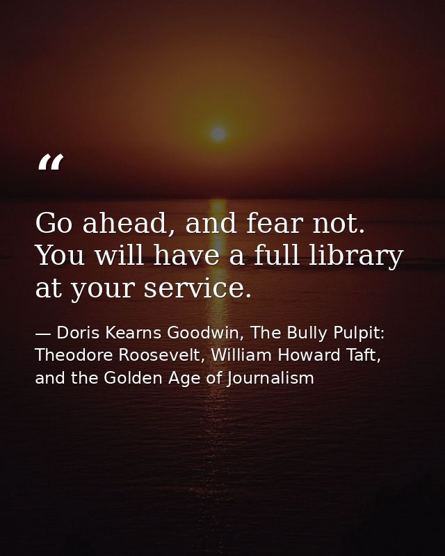 Go ahead, and fear not. You will have a full library at your service. — Doris Kearns Goodwin, The Bully Pulpit: Theodore Roosevelt, William Howard Taft, and the Golden Age of Journalism