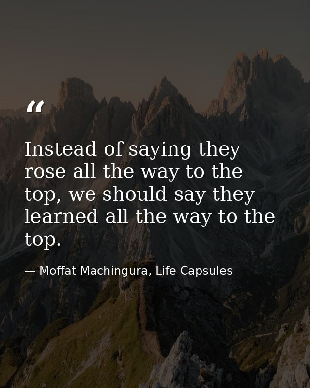 Instead of saying they rose all the way to the top, we should say they learned all the way to the top. — Moffat Machingura, Life Capsules