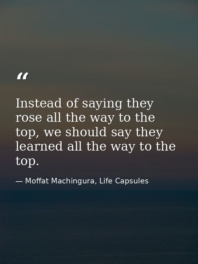 Instead of saying they rose all the way to the top, we should say they learned all the way to the top. — Moffat Machingura, Life Capsules