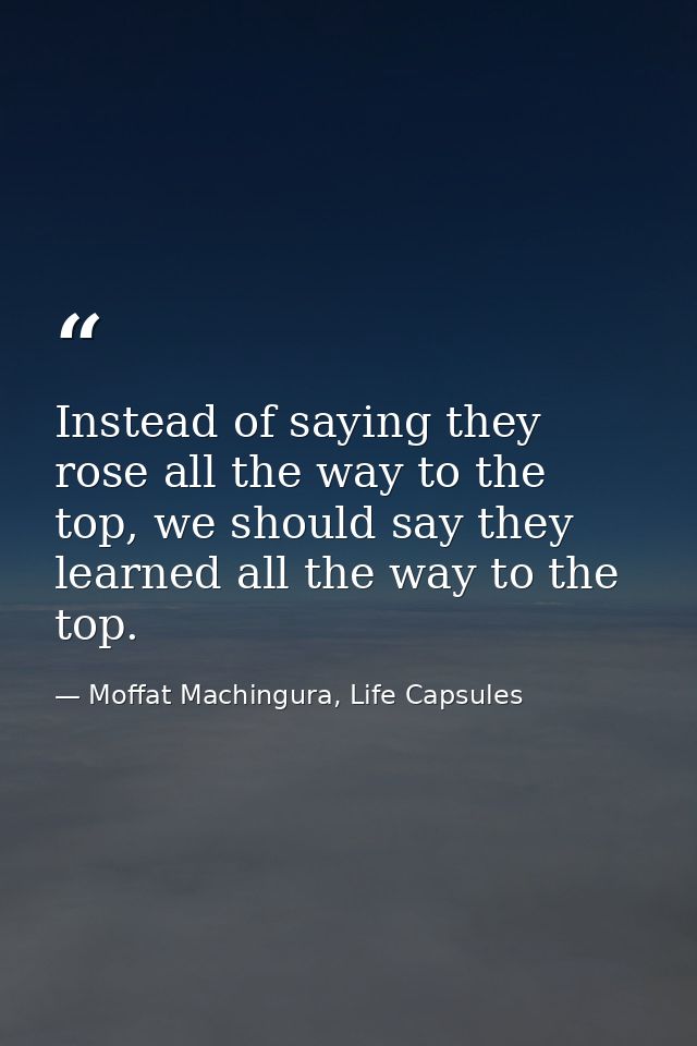 Instead of saying they rose all the way to the top, we should say they learned all the way to the top. — Moffat Machingura, Life Capsules