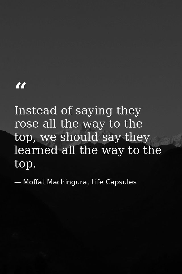 Instead of saying they rose all the way to the top, we should say they learned all the way to the top. — Moffat Machingura, Life Capsules