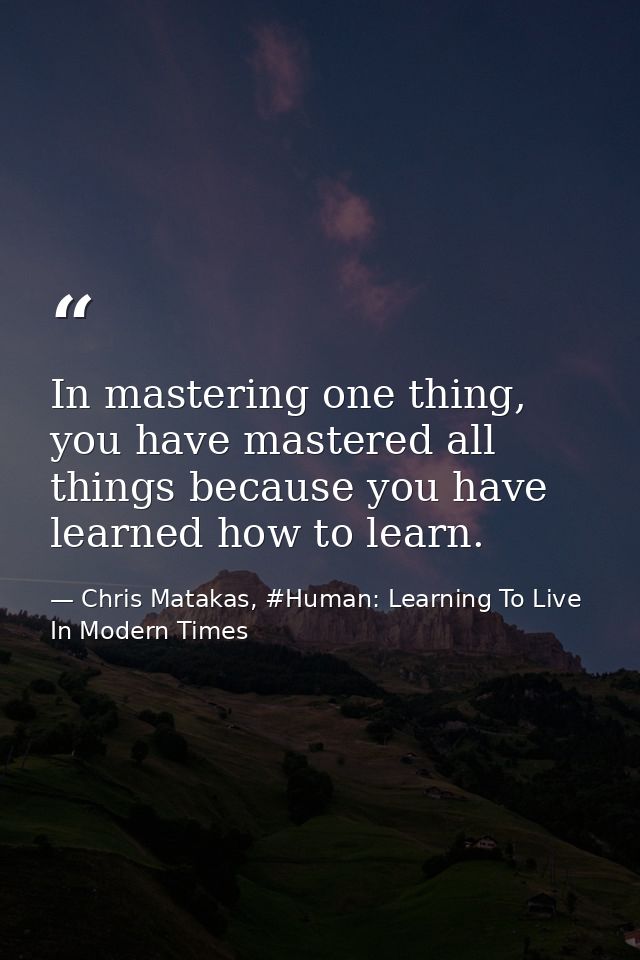 In mastering one thing, you have mastered all things because you have learned how to learn. — Chris Matakas, #Human: Learning To Live In Modern Times