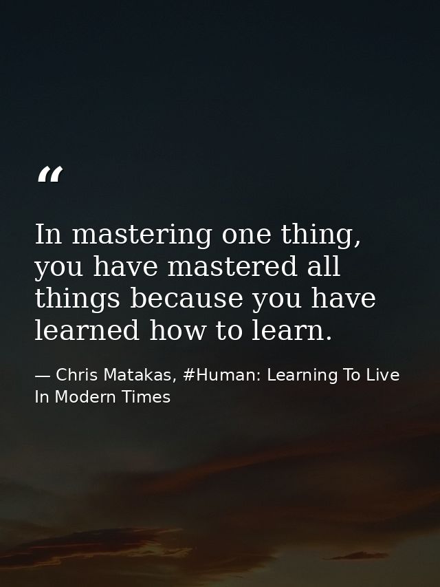 In mastering one thing, you have mastered all things because you have learned how to learn. — Chris Matakas, #Human: Learning To Live In Modern Times