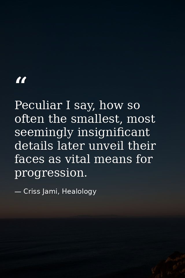 Peculiar I say, how so often the smallest, most seemingly insignificant details later unveil their faces as vital means  — Criss Jami, Healology