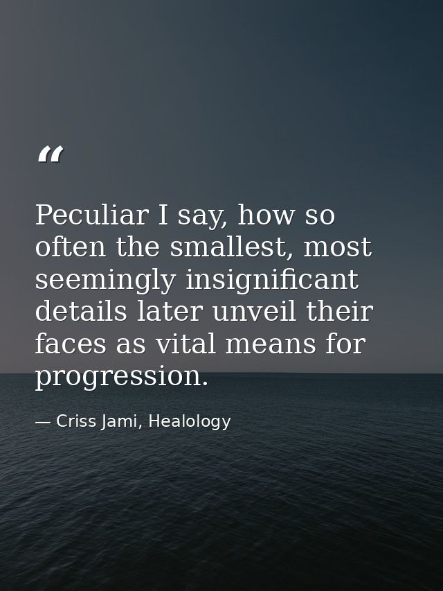 Peculiar I say, how so often the smallest, most seemingly insignificant details later unveil their faces as vital means  — Criss Jami, Healology
