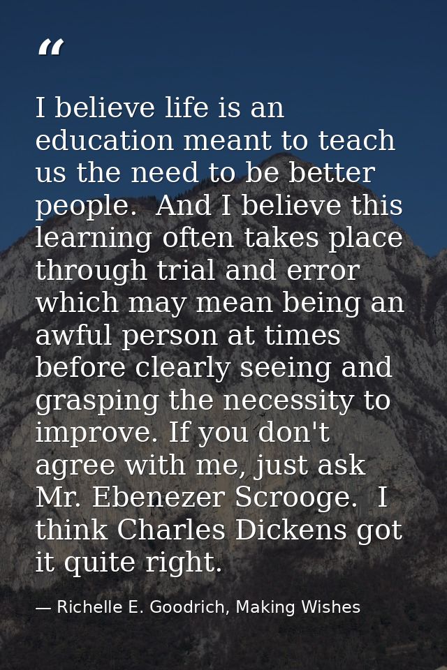 I believe life is an education meant to teach us the need to be better people.  And I believe this learning often takes  — Richelle E. Goodrich, Making Wishes