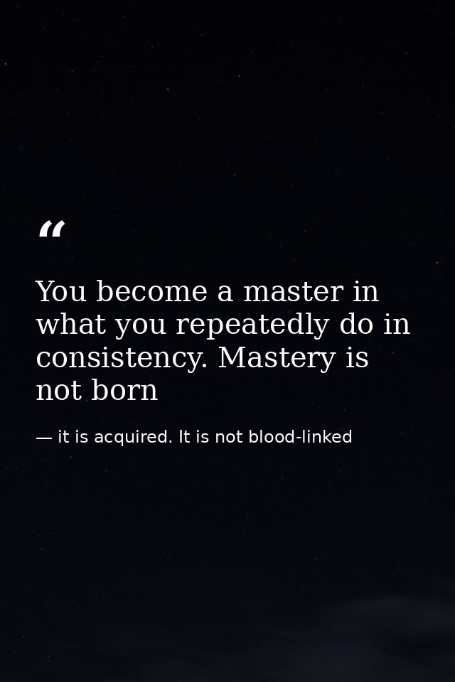 You become a master in what you repeatedly do in consistency. Mastery is not born — it is acquired. It is not blood-linked