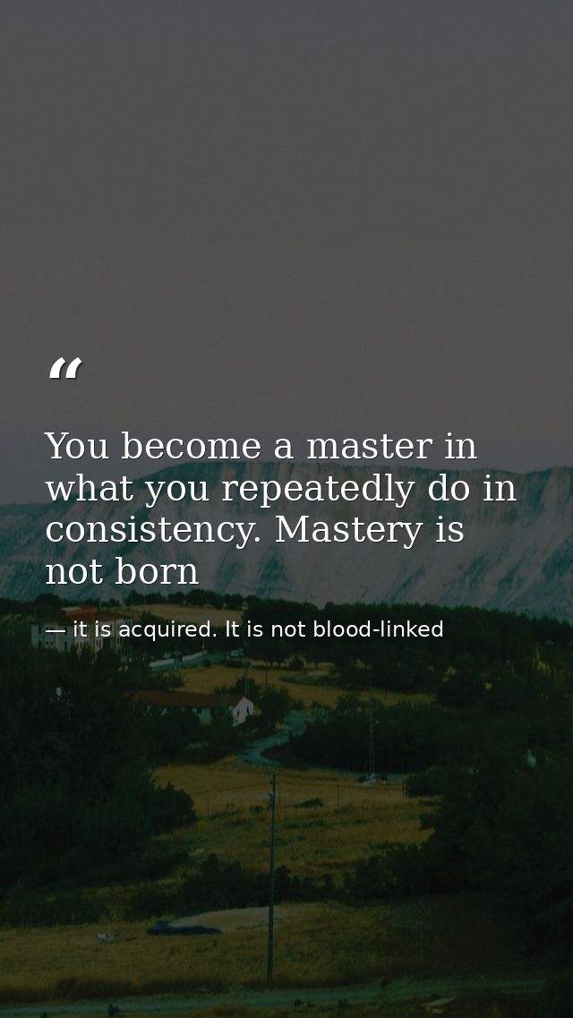 You become a master in what you repeatedly do in consistency. Mastery is not born — it is acquired. It is not blood-linked