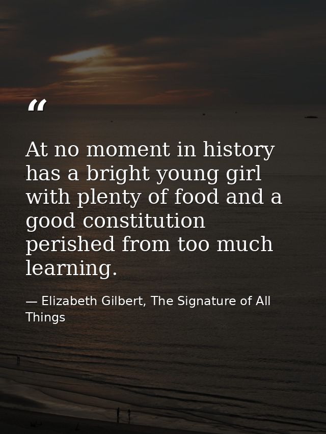 At no moment in history has a bright young girl with plenty of food and a good constitution perished from too much learn — Elizabeth Gilbert, The Signature of All Things