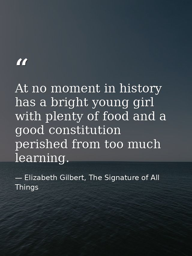 At no moment in history has a bright young girl with plenty of food and a good constitution perished from too much learn — Elizabeth Gilbert, The Signature of All Things