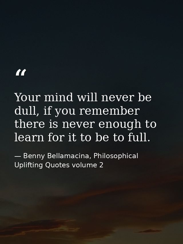 Your mind will never be dull, if you remember there is never enough to learn for it to be to full. — Benny Bellamacina, Philosophical Uplifting Quotes volume 2