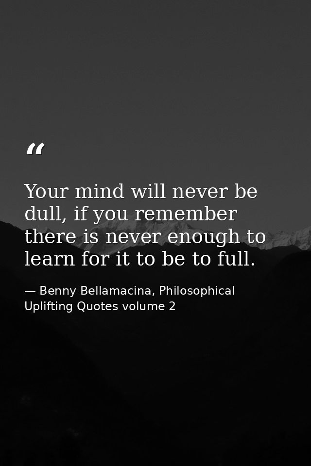 Your mind will never be dull, if you remember there is never enough to learn for it to be to full. — Benny Bellamacina, Philosophical Uplifting Quotes volume 2