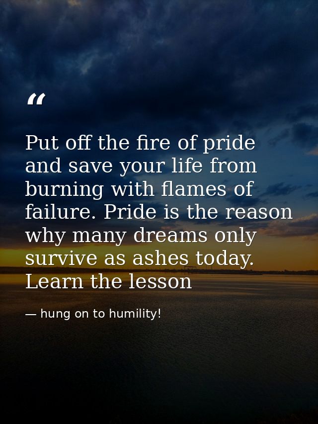 Put off the fire of pride and save your life from burning with flames of failure. Pride is the reason why many dreams on — hung on to humility!