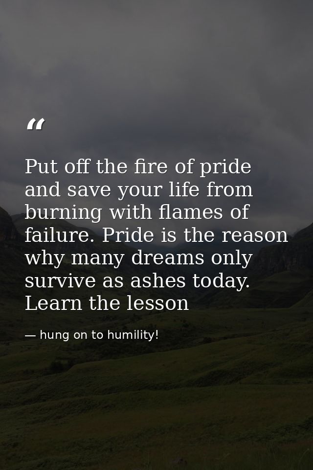 Put off the fire of pride and save your life from burning with flames of failure. Pride is the reason why many dreams on — hung on to humility!