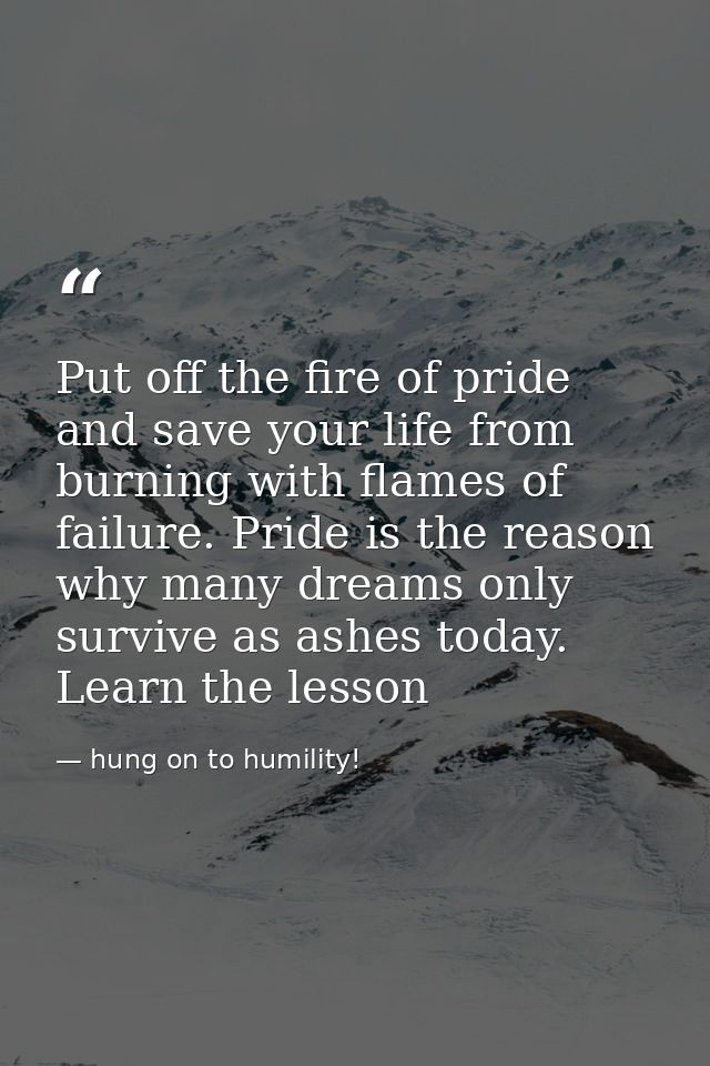Put off the fire of pride and save your life from burning with flames of failure. Pride is the reason why many dreams on — hung on to humility!