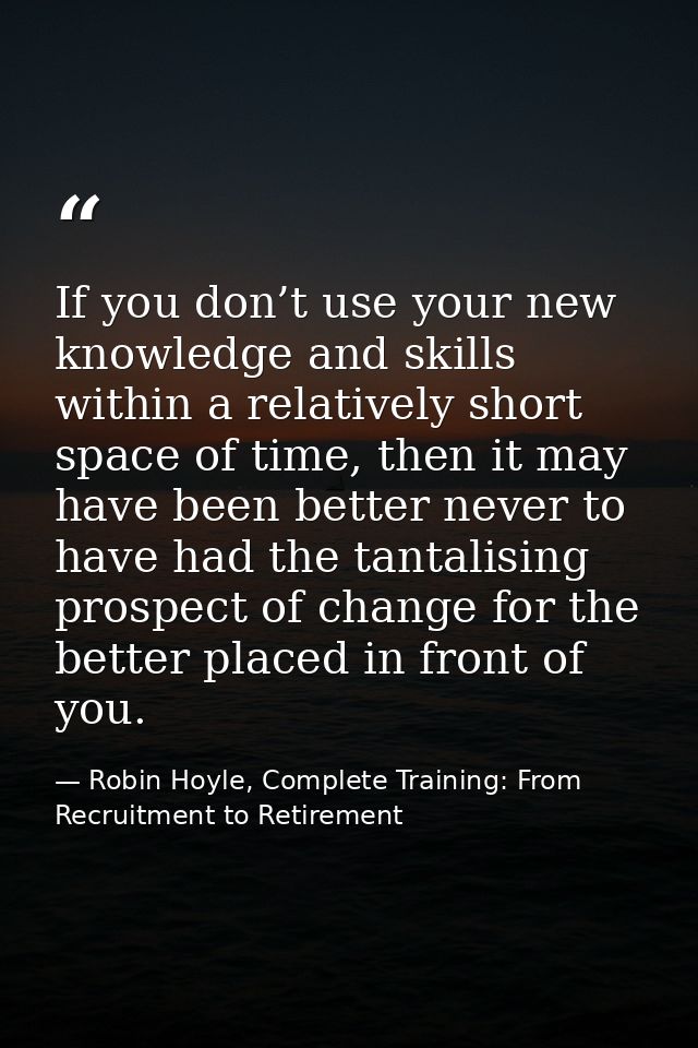 If you don’t use your new knowledge and skills within a relatively short space of time, then it may have been better nev — Robin Hoyle, Complete Training: From Recruitment to Retirement