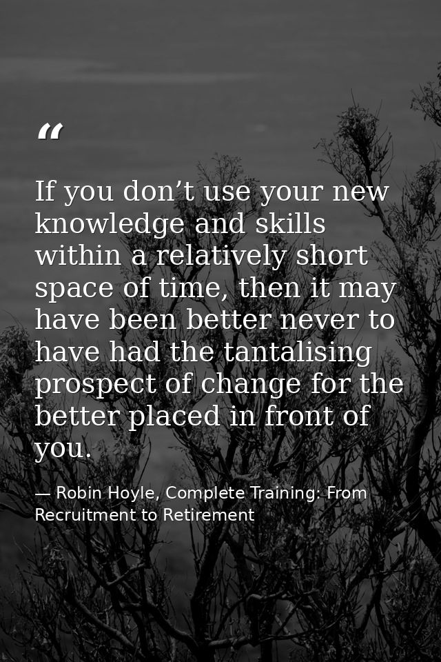 If you don’t use your new knowledge and skills within a relatively short space of time, then it may have been better nev — Robin Hoyle, Complete Training: From Recruitment to Retirement