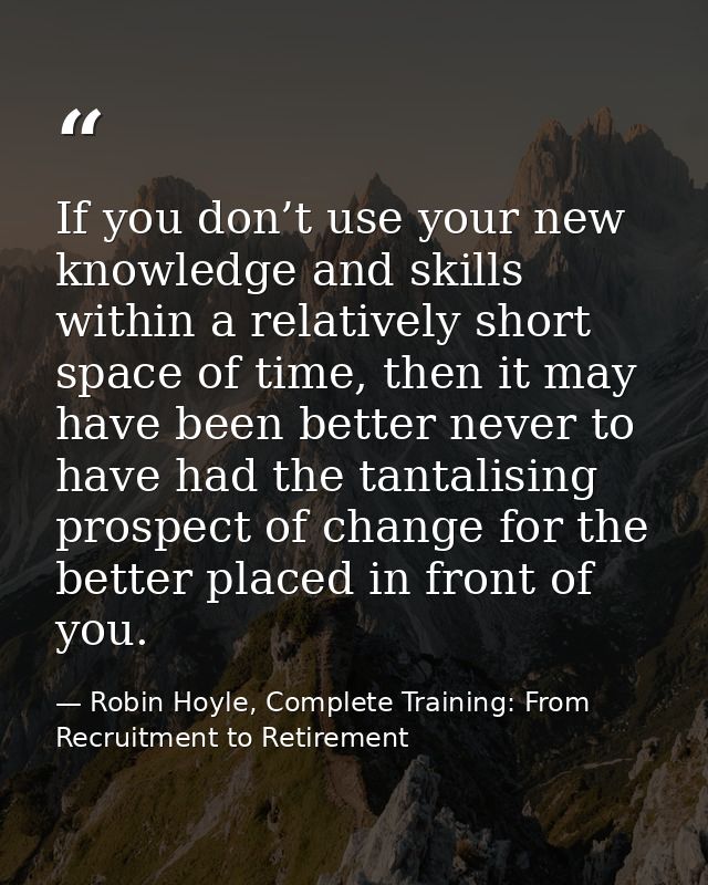 If you don’t use your new knowledge and skills within a relatively short space of time, then it may have been better nev — Robin Hoyle, Complete Training: From Recruitment to Retirement