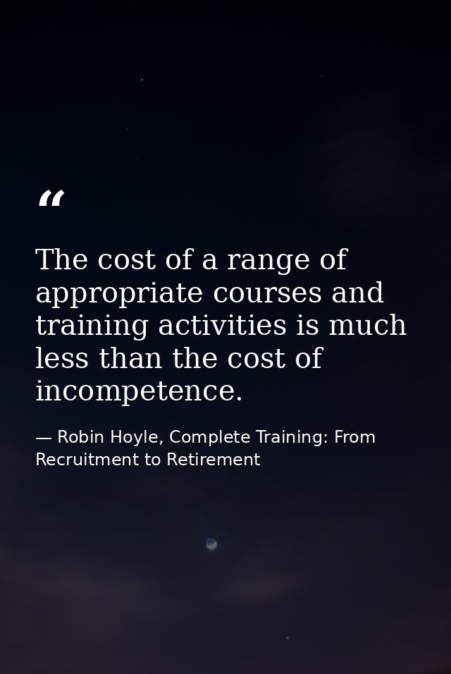 The cost of a range of appropriate courses and training activities is much less than the cost of incompetence. — Robin Hoyle, Complete Training: From Recruitment to Retirement