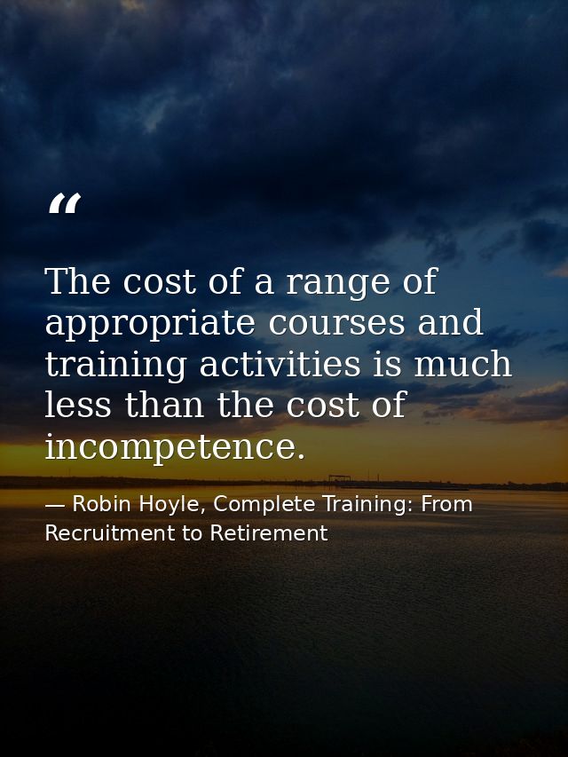 The cost of a range of appropriate courses and training activities is much less than the cost of incompetence. — Robin Hoyle, Complete Training: From Recruitment to Retirement