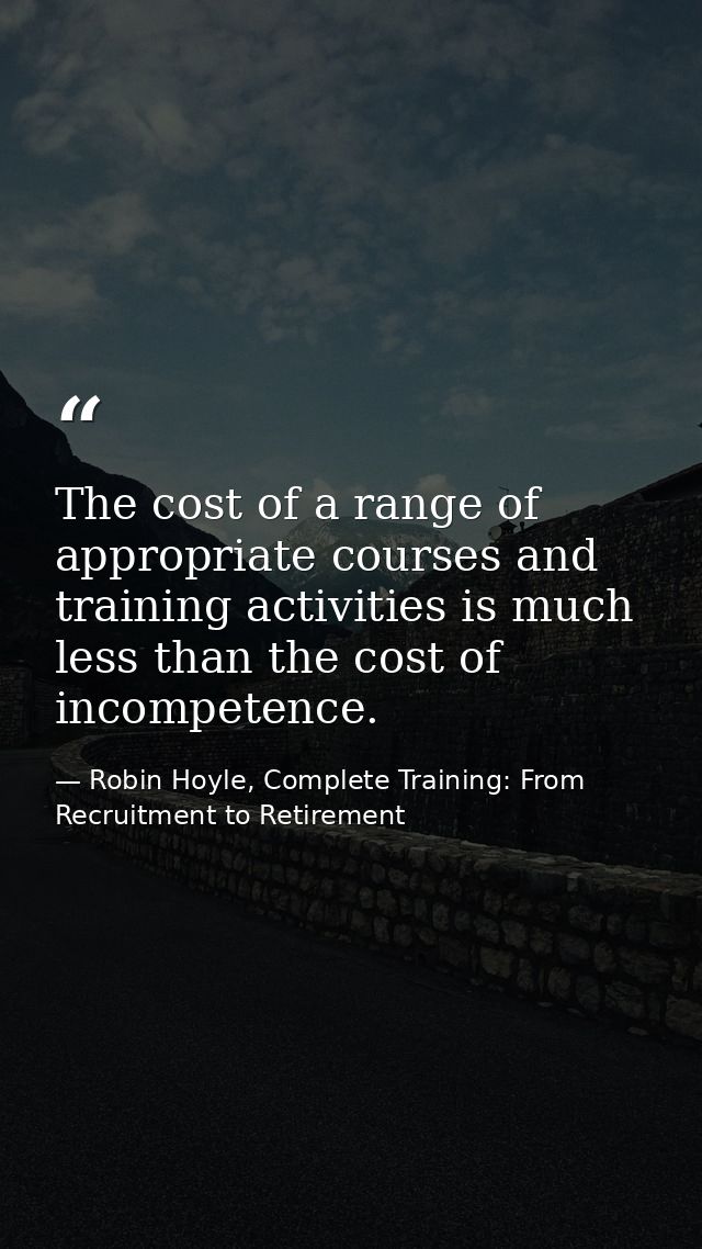 The cost of a range of appropriate courses and training activities is much less than the cost of incompetence. — Robin Hoyle, Complete Training: From Recruitment to Retirement