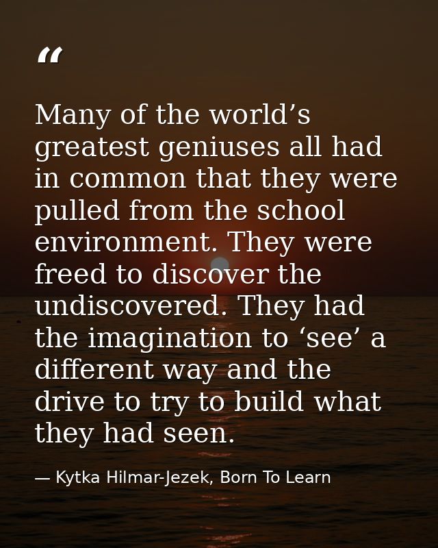 Many of the world’s greatest geniuses all had in common that they were pulled from the school environment. They were fre — Kytka Hilmar-Jezek, Born To Learn